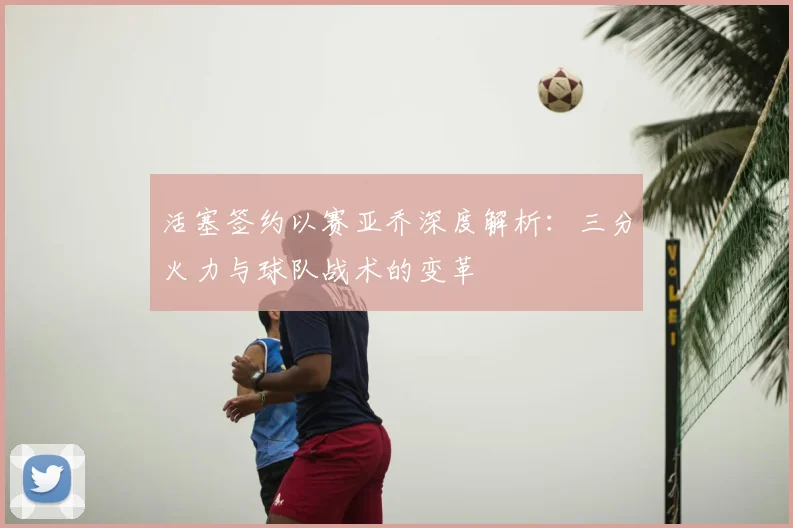 活塞签约以赛亚乔深度解析：三分火力与球队战术的变革