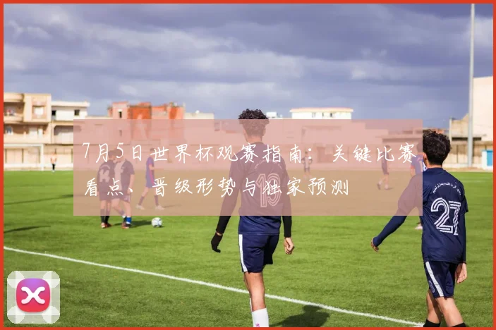 7月5日世界杯观赛指南:关键比赛看点、晋级形势与独家预测