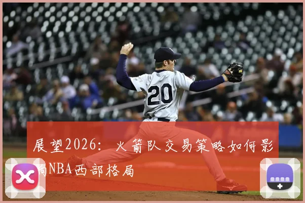 展望2026:火箭队交易策略如何影响NBA西部格局