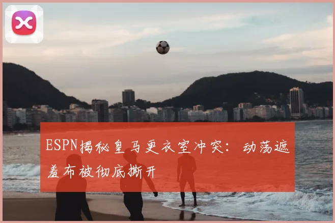 ESPN揭秘皇马更衣室冲突:动荡遮羞布被彻底撕开