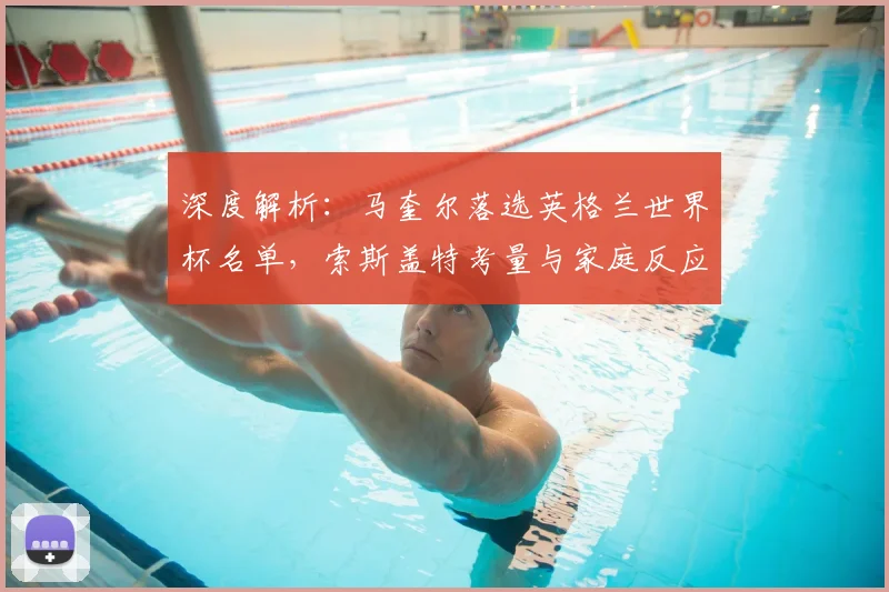 深度解析：马奎尔落选英格兰世界杯名单，索斯盖特考量与家庭反应背后的原因