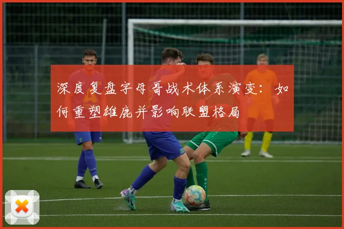 深度复盘字母哥战术体系演变：如何重塑雄鹿并影响联盟格局