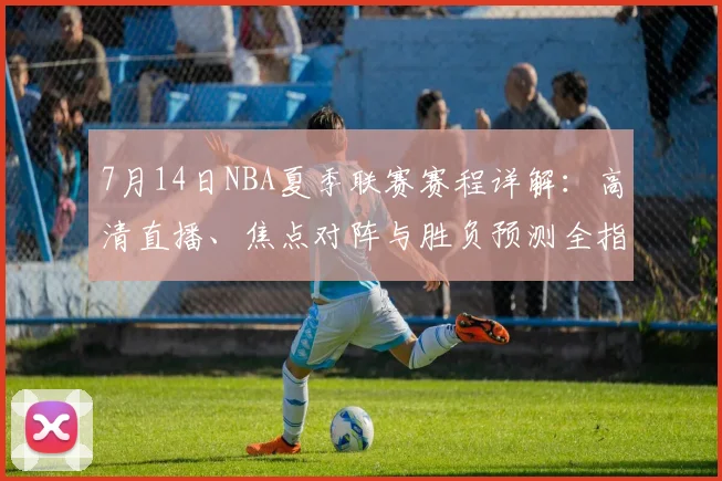 7月14日NBA夏季联赛赛程详解：高清直播、焦点对阵与胜负预测全指南