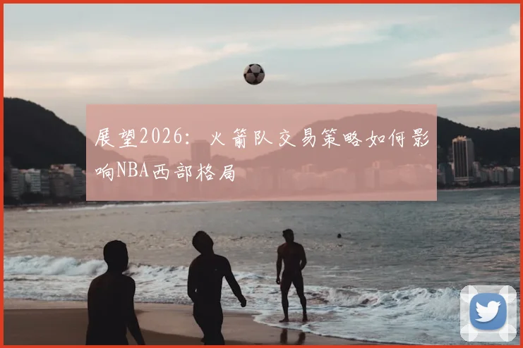 展望2026：火箭队交易策略如何影响NBA西部格局